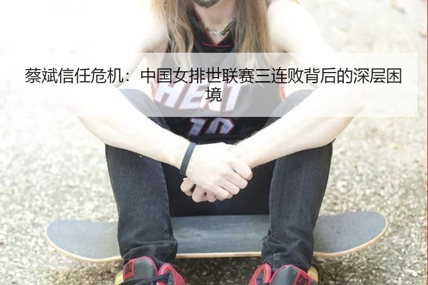 蔡斌信任危机：中国女排世联赛三连败背后的深层困境